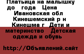 Платьица на малышку до 1 года › Цена ­ 500 - Ивановская обл., Кинешемский р-н, Кинешма г. Дети и материнство » Детская одежда и обувь   